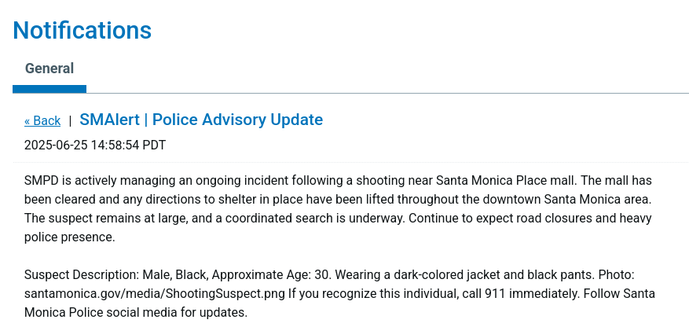 SMPD is actively managing an ongoing incident following a shooting near Santa Monica Place mall. The mall has been cleared and any directions to shelter in place have been lifted throughout the downtown Santa Monica area. The suspect remains at large, and a coordinated search is underway. Continue to expect road closures and heavy police presence.

Suspect Description: Male, Black, Approximate Age: 30. Wearing a dark-colored jacket and black pants. Photo: santamonica.gov/media/ShootingSuspect.png If you recognize this individual, call 911 immediately. Follow Santa Monica Police social media for updates.