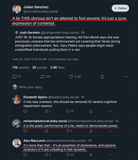 Screen shot of a social media post with a quoted post and comments.

Post by Julian Sanchez ‪@normative.bsky.social‬
"A lie THIS obvious isn’t an attempt to fool anyone; it’s just a pure expression of contempt."

Quoted post by ‪Josh Gerstein‬  ‪@joshgerstein.bsky.social‬
"JUST IN: At Senate appropriations hearing, AG Pam Bondi says she was previously unaware that law enforcement are covering their faces during immigration enforcement. Sen. Gary Peters says people might resist unidentified individuals putting them in a van."

Comment 1: ‪Elizabeth Spiers‬
 ‪@espiers.bsky.social‬
"If she was unaware, she should be removed for severe cognitive impairment reasons"
‪
Comment 2: mrharrisplutocrat.bsky.social‬
 ‪@mrharrisplutocrat.bsky.social‬
"It is the public performance of a lie, meant to demonstrate power."

Comment 3: ‪Alex MacLaren‬
 ‪@alexmaclaren.bsky.social‬
"It's more than that - it's an assertion of dominance, and passive receivers of it are colluding in that dynamic."