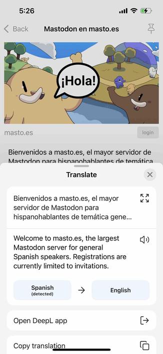 screenshot of a spanish instance description with a deepl translation 

Begin detected text:

5:26• BackMastodon en masto.es¡Hola!masto.esloginBienvenidos a masto.es, el mayor servidor deMastodon nara hisnannhablantes de temáticaTranslateBienvenidos a masto.es, el mayorservidor de Mastodon parahispanohablantes de temática gene...Welcome to masto.es, the largestMastodon server for generalSpanish speakers. Registrations arecurrently limited to invitations.Spanish(detected)EnglishOpen DeepL appCopy translation

End of detected text