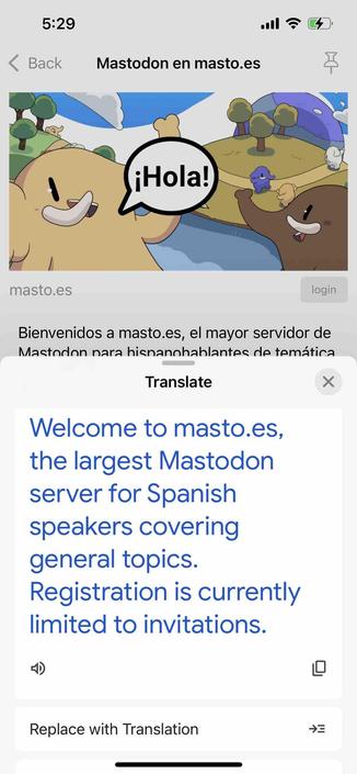 screenshot of a spanish instance description with a google translate translation

Begin detected text:

5:29• BackMastodon en masto.es¡Hola!masto.esloginBienvenidos a masto.es, el mayor servidor deMastodon nara hisnannhablantes de temáticaTranslateXWelcome to masto.es,the largest Mastodonserver for Spanishspeakers coveringgeneral topics.Registration is currentlylimited to invitations.Replace with Translation→=

End of detected text