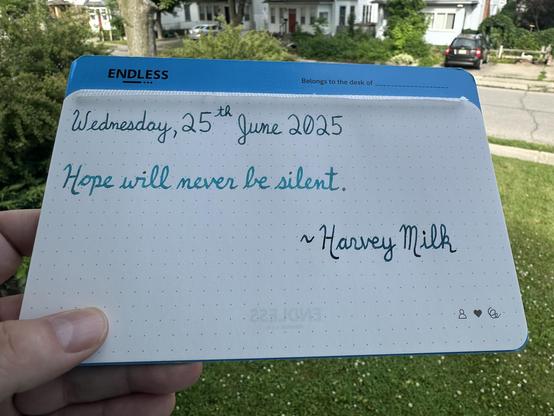 A pen quote of Harvey Milk that reads, “Hope will never be silent.”

Written using Pelikan Edelstein Aquamarine, Jacques Herbin Turquoise de Perse & Pilot Iroshizuku Ku-Jaku.
