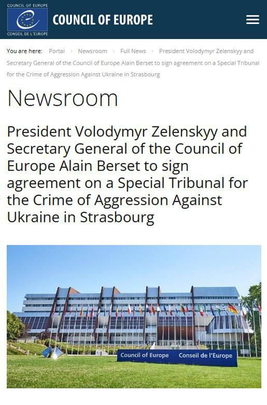 COUNCIL OF LUROFL
COUNCIL OF EUROPE
CONSEIL DE L'EUROPE

Newsroom >
News

President Volodymyr Zelenskyy and
Secretary General of the Council of Europe Alain Berset to sign agreement on a Special Tribunal
for the Crime of Aggression Against Ukraine in Strasbourg
Newsroom
President Volodymyr Zelenskyy and
Secretary General of the Council of
Europe Alain Berset to sign
agreement on a Special Tribunal for
the Crime of Aggression Against
Ukraine in Strasbourg
Council of Europe
Conseil de l'Europe