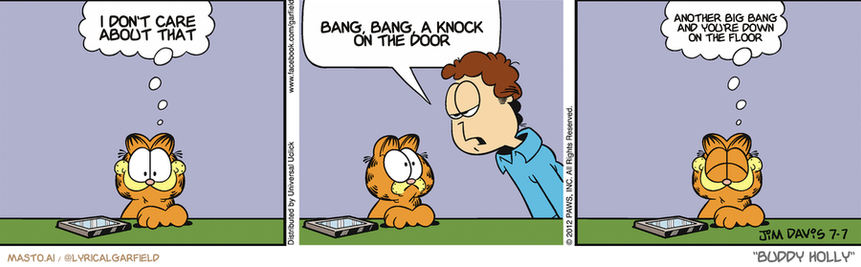Original Garfield comic from July 7, 2012
Text replaced with lyrics from: Buddy Holly

Transcript:
• I Don't Care About That
• Bang, Bang, A Knock On The Door
• Another Big Bang And You're Down On The Floor


--------------
Original Text:
• Garfield:  I just texted Jon.
• Jon:  I would prefer that you meow at me in person.
• Garfield:  Quaint is so cute.


The image features a comic strip with three panels, each depicting a scene of a cat with a concerned expression on its face. The first panel shows a cat sitting on the grass, looking up at the sky. In the second panel, the cat appears to be talking to a man's head, suggesting a conversation taking place. The third panel shows the same cat looking up at the sky, and the man seems to be talking to the cat. The overall theme of the comic strip is likely related to a mother cat attempting to communicate with her child.