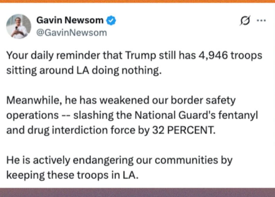 Official Post from Gavin Newsom & @GavinNewsom 

Your daily reminder that Trump still has 4,946 troops sitting around LA doing nothing. Meanwhile, he has weakened our border safety operations -- slashing the National Guard's fentanyl and drug interdiction force by 32 PERCENT. He is actively endangering our communities by keeping these troops in LA.