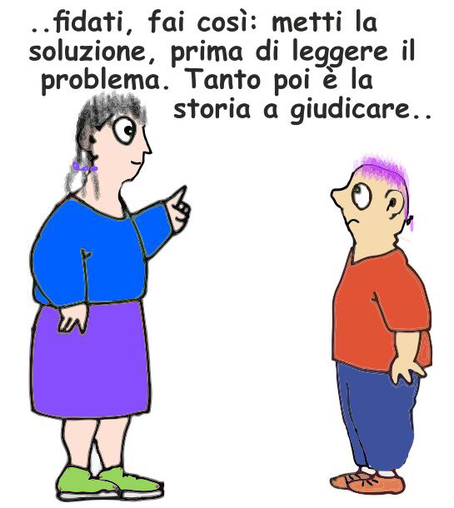 Una vignetta con due personaggi disegnati in modo semplice e colorato. A sinistra c'è una donna con capelli grigi raccolti in una treccia, indossa una maglia blu, una gonna viola e scarpe verdi. Sta alzando un dito come per dare un consiglio. A destra c'è un uomo con capelli corti viola, una maglietta rossa, pantaloni blu e scarpe arancioni, che guarda la donna con un'espressione un po' sorpresa o perplessa. Sopra i due personaggi c'è un testo in italiano che dice: "..fidati, fai così: metti la soluzione, prima di leggere il problema. Tanto poi è la storia a giudicare.."  .