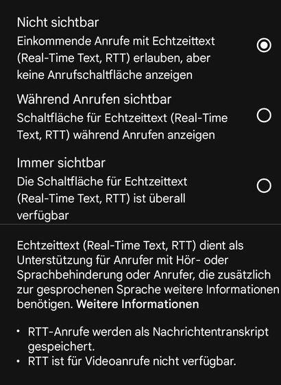 ←

Echtzeittext (RTT)

Nicht sichtbar

Einkommende Anrufe mit Echtzeittext (Real-Time Text, RTT) erlauben, aber keine Anrufschaltfläche anzeigen

Während Anrufen sichtbar Schaltfläche für Echtzeittext (Real-Time Text, RTT) während Anrufen anzeigen

Immer sichtbar

Die Schaltfläche für Echtzeittext (Real-Time Text, RTT) ist überall verfügbar

Echtzeittext (Real-Time Text, RTT) dient als Unterstützung für Anrufer mit Hör- oder Sprachbehinderung oder Anrufer, die zusätzlich zur gesprochenen Sprache weitere Informationen benötigen. Weitere Informationen

RTT-Anrufe werden als Nachrichtentranskript gespeichert.

RTT ist für Videoanrufe nicht verfügbar.