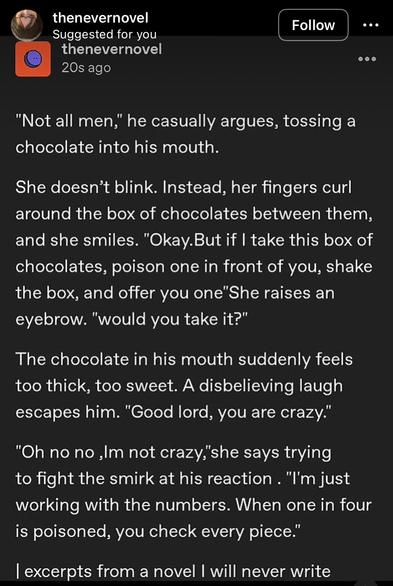 Screenshot of an Instagram-post with by "thenevernovel", saying:

"Not all men," he casually argues, tossing a chocolate into his mouth.
She doesn't blink. Instead, her fingers curl around the box of chocolates between them, and she smiles. "Okay. But if I take this box of chocolates, poison one in front of you, shake the box, and offer you one"She raises an eyebrow. "would you take it?"
The chocolate in his mouth suddenly feels too thick, too sweet. A disbelieving laugh escapes him. "Good lord, you are crazy."
"Oh no no Im not crazy,"she says trying to fight the smirk at his reaction. "I'm just working with the numbers. When one in four is poisoned, you check every piece."

l excerpts from a novel I will never write