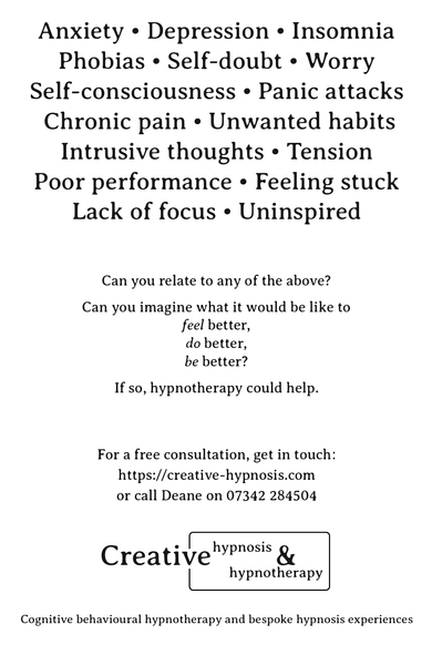 Image text reads:
Anxiety • Depression • Insomnia
Phobias • Self-doubt • Worry
Self-consciousness • Panic attacks
 Chronic pain • Unwanted habits
Intrusive thoughts • Tension
Poor performance • Feeling stuck
Lack of focus • Uninspired

Can you relate to any of the above?

Can you imagine what it would be like to
feel better,
do better,
be better?

If so, hypnotherapy could help.

For a free consultation, get in touch:
https://chypno.com/boots
or call Deane on 07342 284504

[Logo] Creative Hypnosis & Hypnotherapy

Cognitive behavioural hypnotherapy and bespoke hypnosis experiences