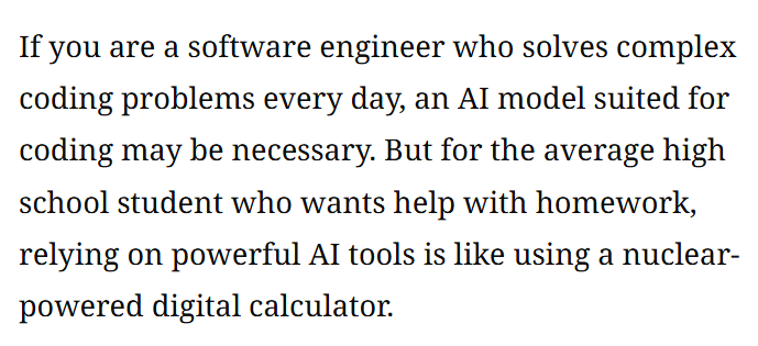 Black text on white background:

If you are a software engineer who solves complex coding problems every day, an AI model suited for coding may be necessary. But for the average high school student who wants help with homework, relying on powerful AI tools is like using a nuclear-powered digital calculator.