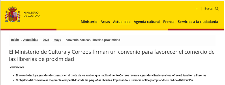 Sección de la página web del ministerio de cultura.
El Ministerio de Cultura y Correos firman un convenio para favorecer el comercio de las librerías de proximidad
28/05/2025
El acuerdo incluye grandes descuentos en el coste de los envíos, que habitualmente Correos reserva a grandes clientes y ahora ofrecerá también a librerías
El objetivo del convenio es mejorar la competitividad de las pequeñas librerías, impulsando sus ventas online y ampliando su red de distribución