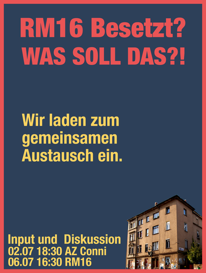 Poster mit "RM16 Besetzt? WAS SOLL DAS?!" im titel. Darunter der satz: "Wir laden zum gemeinsamen Austausch ein".

Unten steht noch "Input und Diskussion" mit den Terminen:
02.07. 18:30 AZ Conni
06.07. 16:30 RM16

Und einem bild des Hauses RM16 in der unteren rechten ecke.