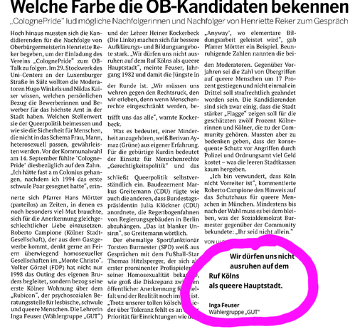 Das Bild zeigt einen Ausschnitt aus einer Zeitung, auf der ein Artikel über die Bekenntnisse der OB-Kandidaten zu ihrer Position zur Queerpolitik erscheint. Der Titel lautet: "Welche Farbe die OB-Kandidaten bekennen". Der Artikel behandelt die Bemühungen von "ColognePride", mögliche Nachfolgerinnen und Nachfolger von Henriette Reker zum Gespräch zu bringen. Es wird erwähnt, dass die Kandidaten sich auf die Queerpolitik einlassen und sich für die Sicherheit von Menschen einsetzen, die nicht in das Schema Frau, Mann passen. Ein zentrales Zitat von Inga Feusser, Mitglied der Wählergruppe "GUT", lautet: "Wir dürfen uns nicht ausruhen auf dem Ruf Kölns als queere Hauptstadt." Der Artikel hebt die Bedeutung der Queerpolitik hervor und die Notwendigkeit, dass die Stadt stärker "Flagge" zeigt für die Menschenrechte.