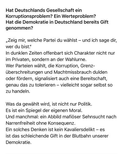 Hat Deutschlands Gesellschaft ein Korruptionsproblem? Ein Werteproblem?
Hat die Demokratie in Deutschland bereits Gift genommen?
„Zeig mir, welche Partei du wählst - und ich sage dir, wer du bist."
In dunklen Zeiten offenbart sich Charakter nicht nur im Privaten, sondern an der Wahlurne.
Wer Parteien wählt, die Korruption, Grenzüberschreitungen und Machtmissbrauch dulden oder fördern, signalisiert auch eine Bereitschaft, genau das zu tolerieren - vielleicht sogar selbst so zu handeln.
Was da gewählt wird, ist nicht nur Politik.
Es ist ein Spiegel der eigenen Moral.
Und manchmal: ein Abbild mafiöser Sehnsucht nach
Narrenfreiheit ohne Konsequenz.
Ein solches Denken ist kein Kavaliersdelikt - es ist das schleichende Gift in der Blutbahn unserer
Demokratie.🖖