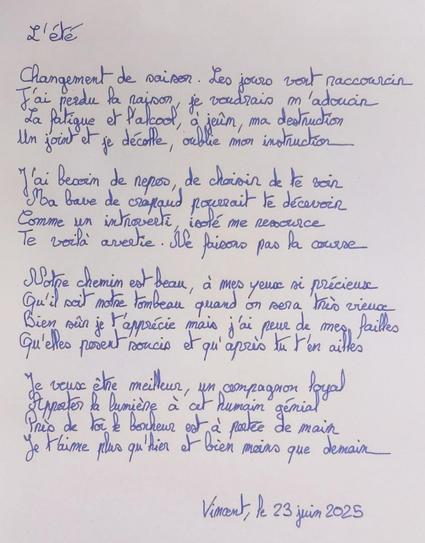 L'été

Changement de saison. Les jours vont raccourcir
J'ai perdu la raison je voudrais m'adoucir
La fatigue et l'alcool à jeûn ma destruction
Un joint et je décolle, j’oublie mon instruction

J'ai besoin de repos, de choisir de te voir
Ma bave de crapaud pourrait te décevoir
Comme un introverti isolé me ressource
Te voilà avertie. Ne faisons pas la course

Notre chemin est beau, à mes yeux si précieux
Qu'il soit notre tombeau quand on sera très vieux
Bien sûr je t'apprécie mais j'ai peur de mes failles
Qu'elles posent soucis et qu'après tu t'en ailles

Je veux être meilleur, un compagnon loyal
Apporter la lumière à cet humain génial
Près de toi le bonheur est à portée de main
Je t'aime plus qu'hier et bien moins que demain

Vincent, le 23 juin 2025