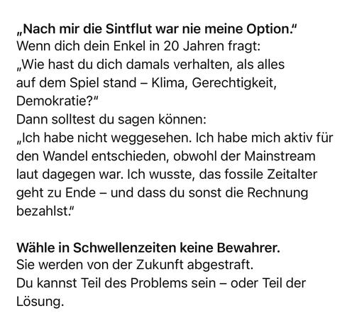 „Nach mir die Sintflut war nie meine Option." Wenn dich dein Enkel in 20 Jahren fragt:
„Wie hast du dich damals verhalten, als alles auf dem Spiel stand - Klima, Gerechtigkeit, Demokratie?"
Dann solltest du sagen können:
„Ich habe nicht weggesehen. Ich habe mich aktiv für den Wandel entschieden, obwohl der Mainstream laut dagegen war. Ich wusste, das fossile Zeitalter geht zu Ende - und dass du sonst die Rechnung bezahlst."
Wähle in Schwellenzeiten keine Bewahrer.
Sie werden von der Zukunft abgestraft.
Du kannst Teil des Problems sein - oder Teil der
Losung.🖖