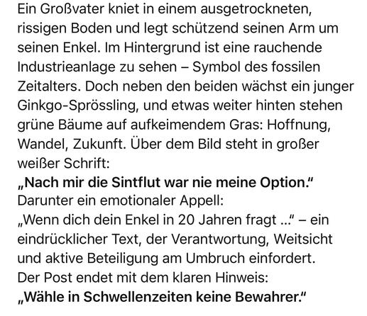 Ein Großvater kniet in einem ausgetrockneten, rissigen Boden und legt schützend seinen Arm um seinen Enkel. Im Hintergrund ist eine rauchende Industrieanlage zu sehen - Symbol des fossilen Zeitalters. Doch neben den beiden wächst ein junger Ginkgo-Sprössling, und etwas weiter hinten stehen grüne Bäume auf aufkeimendem Gras: Hoffnung, Wandel, Zukunft. Über dem Bild steht in großer weißer Schrift:
„Nach mir die Sintflut war nie meine Option."
Darunter ein emotionaler Appell:
„Wenn dich dein Enkel in 20 Jahren fragt...'
." - ein
eindrücklicher Text, der Verantwortung, Weitsicht und aktive Beteiligung am Umbruch einfordert.
Der Post endet mit dem klaren Hinweis:
„Wähle in Schwellenzeiten keine Bewahrer."🖖