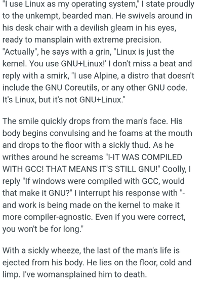 "I use Linux as my operating system," I state proudly to the unkempt, bearded man. He swivels around in his desk chair with a devilish gleam in his eyes, ready to mansplain with extreme precision. "Actually", he says with a grin, "Linux is just the kernel. You use GNU+Linux!' I don't miss a beat and reply with a smirk, "I use Alpine, a distro that doesn't include the GNU Coreutils, or any other GNU code. It's Linux, but it's not GNU+Linux."

The smile quickly drops from the man's face. His body begins convulsing and he foams at the mouth and drops to the floor with a sickly thud. As he writhes around he screams "I-IT WAS COMPILED WITH GCC! THAT MEANS IT'S STILL GNU!" Coolly, I reply "If windows were compiled with GCC, would that make it GNU?" I interrupt his response with "-and work is being made on the kernel to make it more compiler-agnostic. Even if you were correct, you won't be for long."

With a sickly wheeze, the last of the man's life is ejected from his body. He lies on the floor, cold and limp. I've womansplained him to death.