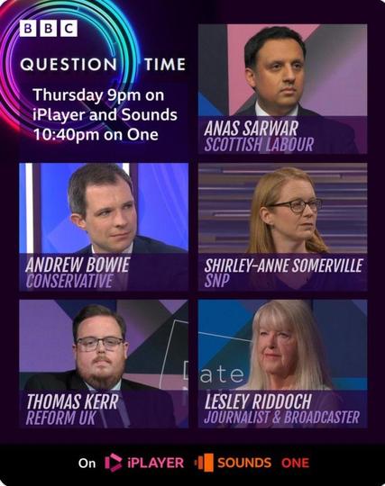 A promo image showing people who will be on BBC's Question Time. Top left is a graphic with the BBC and Question Time logos, and the following text; Thursday 9pm on iPlayer and Sounds, 10:40pm on One. 

The rest of the image is photos of the panel with their names underneath;

Top left: Anas Sarwar, Scottish Labour

Middle left: Andrew Bowie, Conservative

Middle right: Shirley-Anne Somerville, SNP

Bottom left: Thomas Kerr, Reform UK

Bottom right: Lesley Riddoch. Journalist & Broadcaster
