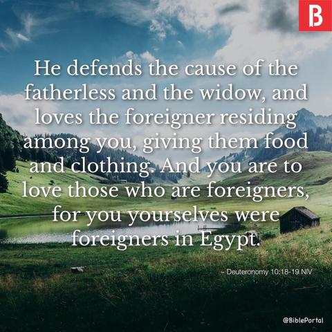 He defends the cause of the fatherless and the widow, and loves the foreigner residing among you, giving them food and clothing. And you are to love those who are foreigners, for you yourselves were foreigners in Egypt. - Deuteronomy 10:18-19