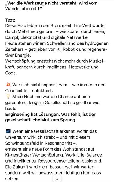 „Wer die Werkzeuge nicht versteht, wird vom Wandel überrollt."
Text:
Diese Frau lebte in der Bronzezeit. Ihre Welt wurde durch Metall neu geformt - wie später durch Eisen, Dampf, Elektrizität und digitale Netzwerke.
Heute stehen wir am Schwellenrand des hydrogenen Zeitalters - getrieben von Kl, Robotik und regenerativer Energie.
Wertschöpfung entsteht nicht mehr durch Muskel-kraft, sondern durch Intelligenz, Netzwerke und Code.
a Wer sich nicht anpasst, wird - wie immer in der Geschichte - selektiert.
Aber: Noch nie war die Chance auf eine gerechtere, klügere Gesellschaft so greifbar wie
heute.
Engineering hat Lösungen. Was fehlt, ist der gesellschaftliche Mut zum Sprung.
Wenn eine Gesellschaft erkennt, wohin das Universum wirklich strebt - und mit diesem Schwingungsfeld in Resonanz tritt -, entsteht eine neue Form des Wohlstands: auf KI-gestützter Wertschöpfung, Work-Life-Balance und intelligenter Ressourcenverteilung basierend.
Die Zukunft wird nicht besser, weil wir warten - sondern weil wir bewusst den richtigen Kompass setzen.🖖