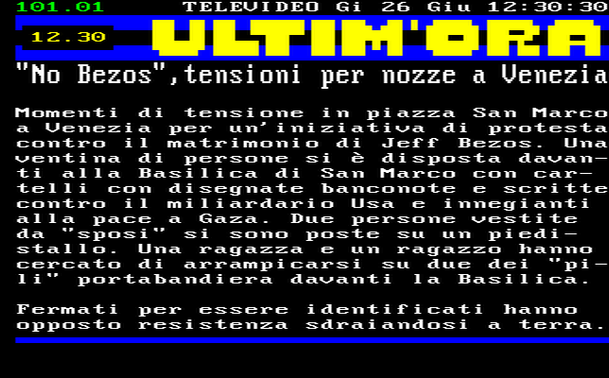 12.30 
Momenti di tensione in piazza San Marco a Venezia per un'iniziativa di protesta contro il matrimonio di Jeff Bezos. Una ventina di persone si è disposta davanti alla Basilica di San Marco con cartelli con disegnate banconote e scritte contro il miliardario Usa e innegianti alla pace a Gaza. Due persone vestite da "sposi" si sono poste su un piedistallo. Una ragazza e un ragazzo hanno cercato di arrampicarsi su due dei "pili" portabandiera davanti la Basilica. 
Fermati per essere identificati hanno opposto resistenza sdraiandosi a terra.