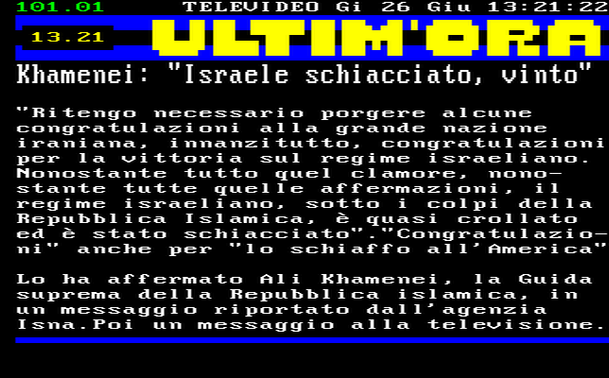 13.21 
"Ritengo necessario porgere alcune congratulazioni alla grande nazione iraniana, innanzitutto, congratulazioni per la vittoria sul regime israeliano. 
Nonostante tutto quel clamore, nonostante tutte quelle affermazioni, il regime israeliano, sotto i colpi della Repubblica Islamica, è quasi crollato ed è stato schiacciato"."Congratulazioni" anche per "lo schiaffo all'America" 
Lo ha affermato Ali Khamenei, la Guida suprema della Repubblica islamica, in un messaggio riportato dall'agenzia Isna.Poi un messaggio alla televisione.