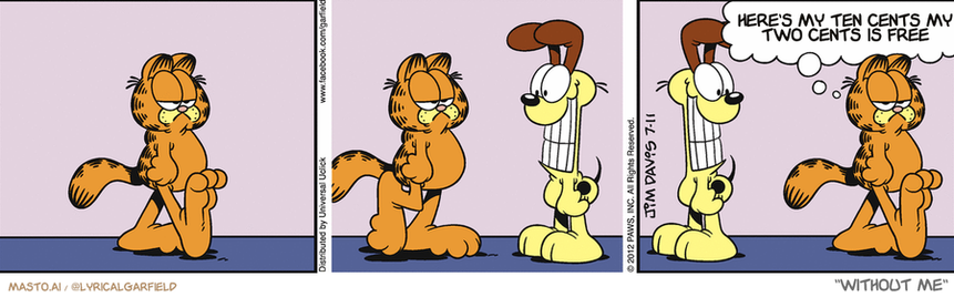 Original Garfield comic from July 11, 2012
Text replaced with lyrics from: Without Me

Transcript:
• Here's My Ten Cents My Two Cents Is Free


--------------
Original Text:
• Garfield:  Somebody had their teeth cleaned today.

The Garfield comic strip is a humorous and entertaining visual storytelling format featuring a group of four anthropomorphic cats and two dogs. In this particular comic strip, the cats and dogs are seen standing, sitting, and even lying down in various scenes.

The comic strip is set against a gray wall, and it appears to be a visual representation of the different scenes. Each scene is divided into several panels, giving the comic strip a sense of depth and complexity. The cats and dogs are in a lively, animated state, making the comic strip engaging and fun to read.