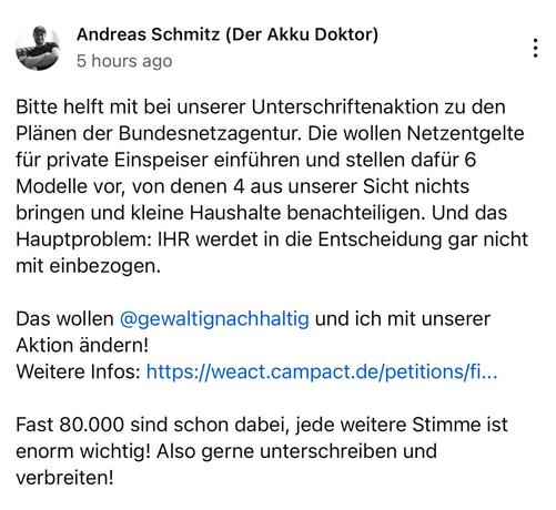 Andreas Schmitz (Der Akku Doktor)
5 hours ago
Bitte helft mit bei unserer Unterschriftenaktion zu den
Plänen der Bundesnetzagentur. Die wollen Netzentgelte
für private Einspeiser einführen und stellen dafür 6
Modelle vor, von denen 4 aus unserer Sicht nichts
bringen und kleine Haushalte benachteiligen. Und das
Hauptproblem: IHR werdet in die Entscheidung gar nicht
mit einbezogen.
Das wollen @gewaltignachhaltig und ich mit unserer
Aktion ändern!
..
Fast 80.000 sind schon dabei, jede weitere Stimme ist
enorm wichtig! Also gerne unterschreiben und
verbreiten!
•