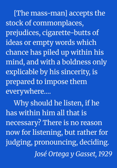 [The mass-man] accepts the stock of commonplaces, prejudices, cigarette-butts of ideas or empty words which chance has piled up within his mind, and with a boldness only explicable by his sincerity, is prepared to impose them everywhere.… 

Why should he listen, if he has within him all that is necessary? There is no reason now for listening, but rather for judging, pronouncing, deciding.

José Ortega y Gasset, 1929