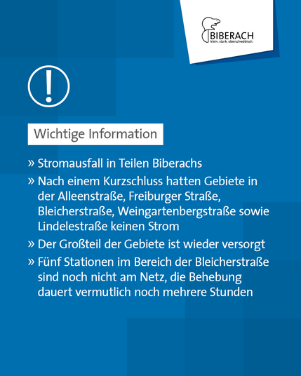 Wichtige Information: Stromausfall in Teilen Biberachs. Nach einem Kurzschluss hatten Gebiete in der Alleenstraße, Freiburger Straße, Bleicherstraße, Weingartenbergstraße sowie Lindelestraße keinen Strom. Der Großteil der Gebiete ist wieder versorgt. Fünf Stationen um Bereich der Bleicherstraße sind noch nicht am Netz, die Behebung dauert vermutlich noch mehrere Stunden.
