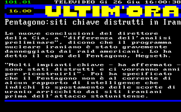 16.00 
Le nuove conclusioni del direttore della Cia, a "differenza dell'analisi preliminare", dicono che il programma nucleare iraniano è stato gravemente danneggiato dai raid americani. Lo ha detto il capo del Pentagono, Hegseth. 
"Molti impianti chiave - ha affermato sono stati distrutti e ci vorranno anni per ricostruirli". Poi ha specificato che il Pentagono non è al corrente di alcun rapporto di intelligence che indichi lo spostamento delle scorte di uranio arricchito dai siti iraniani prima dell'attacco statunitense.