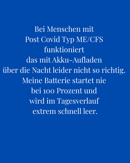 Bei Menschen mit Post Covid Typ ME/CFS funktioniert das mit dem Akku-Aufladen über Nacht leider nicht so richtig. Meine Batterie startet nie bei 100 Prozent und wird im Tagesverlauf extrem schnell leer.