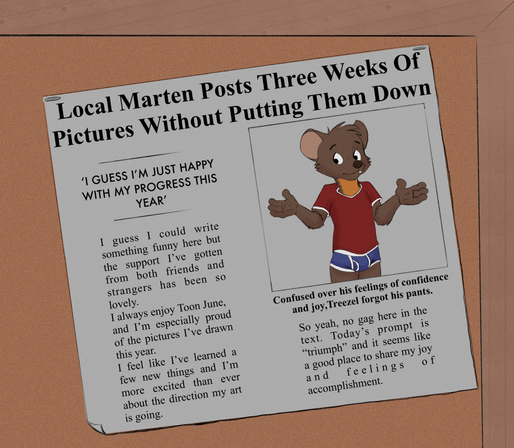 A drawing of a newspaper clipping. The photo is Treezel, a marten in a red t-shirt and blue briefs, with the caption "Confused over his feelings of confidence and joy, Treezel forgot his pants." The main headline reads: "Local Marten Posts Three Weeks Of Pictures Without Putting Them Down." A smaller headline has a quote: "'I GUESS I'M JUST HAPPY WITH MY PROGRESS THIS YEAR'".

The article reads: I guess I could write something funny here but the support I've gotten from both friends and strangers has been so lovely. I always enjoy Toon June, and I'm especially proud of the pictures I've drawn this year. I feel like I've learned a few new things and I'm more excited than ever about the direction my art is going. So yeah, no gag here in the text. Today's prompt is "triumph" and it seems like a good place to share my joy and feelings of accomplishment.