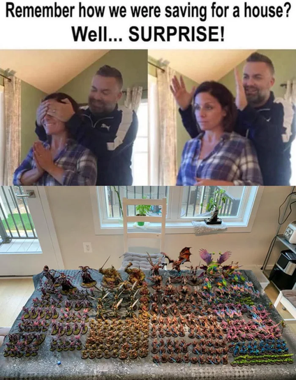 A man blocks a woman's eyes. "Remember how we were saving for a house? Wel... SURPRISE!"
He reveals a Warhammer army instead.