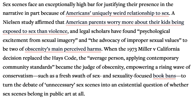 Quote from Reactor magazine article:
Sex scenes face an exceptionally high bar for justifying their presence in the narrative in part because of Americans’ uniquely weird relationship to sex. A Nielsen study affirmed that American parents worry more about their kids being exposed to sex than violence, and legal scholars have found “psychological excitement from sexual imagery” and “the advocacy of improper sexual values” to be two of obscenity’s main perceived harms. When the 1973 Miller v California decision replaced the Hays Code, the “average person, applying contemporary ‘community standards” became the judge of obscenity, empowering a rising wave of conservatism—such as a fresh swath of sex- and sexuality-focused book bans—to turn the debate of ‘unnecessary’ sex scenes into an existential question of whether sex scenes belong in public art at all.