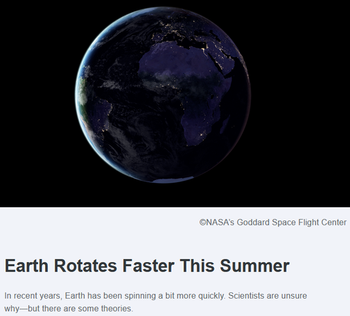 Photo of the dark nighttime side of the earth
©NASA’s Goddard Space Flight Center

TimeAndDate.com
Earth Rotates Faster This Summer
--------------------------------

In recent years, Earth has been spinning a bit more quickly. Scientists are unsure why—but there are some theories.

Earth Will Spin Unusually Quickly in July and August

Since 2020, Earth has notched up unprecedentedly short days midway through the year. It will happen again in 2025 around July 9, July 22, and August 5.
By Graham Jones, Published 16-Jun-2025

“Nobody expected this,” says Leonid Zotov, a leading authority on Earth rotation at Moscow State University. “The cause of this acceleration is not explained.”

   - Most scientists believe it is something inside the Earth. Ocean and atmospheric models don’t explain this huge acceleration.  Leonid Zotov

Early last year, there were indications that Earth might be slowing down, and Dr. Zotov predicted that Earth would decelerate. “But the future will show if that’s right,” he cautioned.