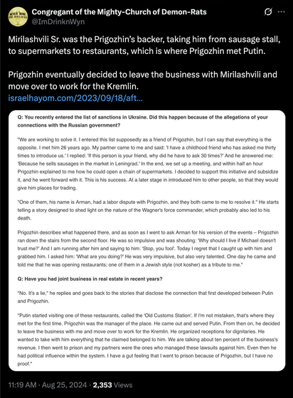 @ Congregant of the Mighty-Church of Demon-Rats 
Mirilashvili Sr. was the Prigozhin’s backer, taking him from sausage stall, to supermarkets to restaurants, which is where Prigozhin met Putin. Prigozhin eventually decided to leave the business with Mirilashvili and move over to work for the Kremlin. israelhayom.com/2023/09/18/aft... Q: You recently entered the list of sanctions in Ukraine. Did this happen because of the allegations of your connections with the Russian government? "We are working to solve it. | entered this list supposedly as a friend of Prigozhin, but | can say that everything is the opposite. | met him 26 years ago. My partner came to me and said: 'l have a childhood friend who has asked me thirty times to introduce us.' | replied: 'If this person is your friend, why did he have to ask 30 times?' And he answered me: '‘Because he sells sausages in the market in Leningrad.' In the end, we set up a meeting, and within half an hour Prigozhin explained to me how he could open a chain of supermarkets. | decided to support this initiative and subsidize it, and he went forward with it. This is his success. At a later stage in introduced him to other people, so that they would give him places for trading. "One of them, his name is Arman, had a labor dispute with Prigozhin, and they both came to me to resolve it." He starts telling a story designed to shed light on the nature of the Wagner's force commander, which probably also led to his death.