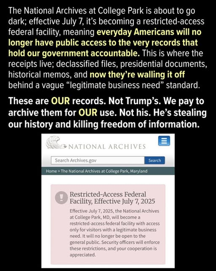 The National Archives at College Park is about to go dark; effective July 7, it's becoming a restricted-access federal facility, meaning everyday Americans will no longer have public access to the very records that hold our government accountable. This is where the receipts live; declassified files, presidential documents, historical memos, and now they’re walling it off behind a vague “legitimate business need” standard. These are OUR records. Not Trump’s. We pay to archive them for OUR use. Not his. He’s stealing our history and killing freedom of information. 8 T Facility, Effective July 7, 2025