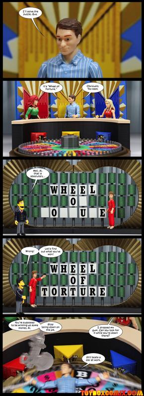 Location: Wheel of Fortune
Panel 1: Al Bundy: “I’ll solve the puzzle, Guy.”
2: Zoom out.  Peggy and Kelly Bundy are the other contestants.  Al: “It’s ‘Wheel of Fortune.’ Obviously. Too easy.”
3: Guy Smiley and Blanch Devereaux in front of the puzzle board, which says “WHEEL O- -O--U-E.” Guy: “Well, Al, that is absolutely…”
4: Guy: “Wrong! Let’s find out what you’ve won!” Blanch has revealed the letters: “WHEEL OF TORTURE”
5: Al is tied to the spinning wheel as an axe swings overhead. Peggy: “You’re supposed to be winning us some money, Al. Stop laying down on the job.” Kelly: “I dropped my gum. Can you look for it while you’re down there?” Al: “Still beats a day at work.”