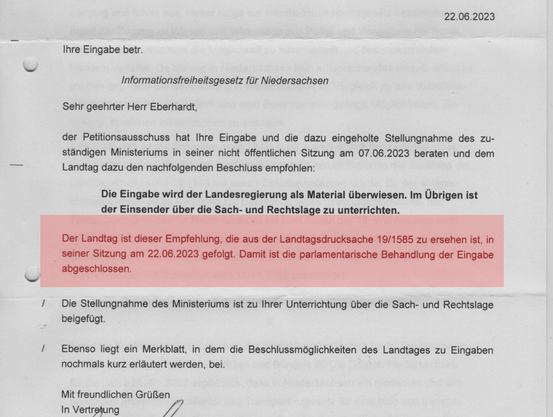 Ihre Eingabe betr.
Informationsfreiheitsgesetz für Niedersachsen
Sehr geehrter Herr Eberhardt,
der Petitionsausschuss hat Ihre Eingabe und die dazu eingeholte Stellungnahme des zu-
ständigen Ministeriums in seiner nicht öffentlichen Sitzung am 07.06.2023 beraten und dem
Landtag dazu den nachfolgenden Beschluss empfohlen:
Die Eingabe wird der Landesregierung als Material überwiesen. Im Übrigen ist
der Einsender über die Sach- und Rechtslage zu unterrichten.
Der Landtag ist dieser Empfehlung, die aus der Landtagsdrucksache 19/1585 zu ersehen ist, in
seiner Sitzung am 22.06.2023 gefolgt. Damit ist die parlamentarische Behandlung der Eingabe
abgeschlossen.
