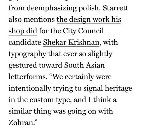from deemphasizing polish. Starrett also mentions the design work his shop did for the City Council candidate Shekar Krishnan, with typography that ever so slightly gestured toward South Asian letterforms. "We certainly were intentionally trying to signal heritage in the custom type, and I think a similar thing was going on with Zohran."