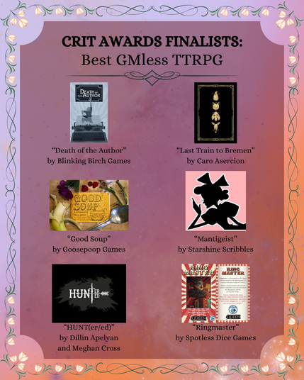 Crit Awards Finalists:
Best GMLess TTRPG
- "Death of the Author" by Blinking Birch Games
- "Good Soup" by Goosepoop Games
- "Last Train to Bremen" by Caro Asercion
- "HUNT(er/ed)" by Dillin Apelyan and Meghan Cross
- "Mantigeist" by Starshine Scribbles
- "Ringmaster" by Spotless Dice Games
