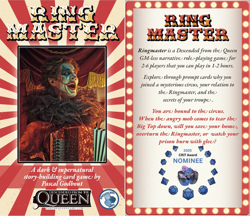 Left Panel

Ringmaster
A dark and supernatural story-building card game by Pascal Godbout
Descended from the Queen
Published by Spotless Dice Games

In the background, a grinning clown plays the accordion while standing in front of a circus tent

Right Panel

In the background, a red billboard with light bulbs similar to old theatres and circuses.

Text:

Ringmaster is a Descended from the Queen GM-less narrative #ttrpg for 2-6 players that you can play in 1-2 hours.

Explore through prompt cards why you joined a mysterious circus, your relation to the Ringmaster, and the secrets of your troupe.

You are bound to the circus.
When the angry mob comes to tear the Big Top down, will you save your home, overthrow the Ringmaster, or watch your prison burn with glee?