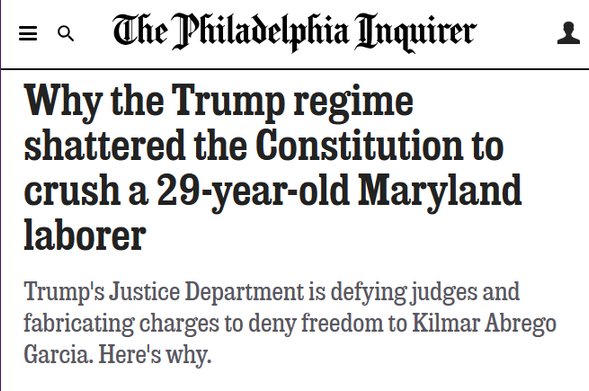 Headline from The Philadelphia Inquirer:
Why the Trump regime shattered the Constitution to crush a 29-year-old Maryland laborer

Trump's Justice Department is defying judges and fabricating charges to deny freedom to Kilmar Abrego Garcia. Here's why.