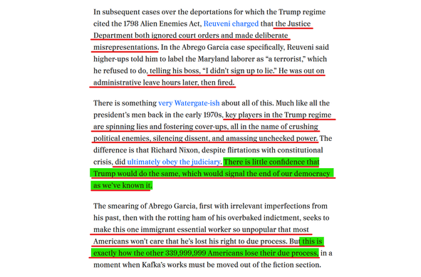 Text from article:
In subsequent cases over the deportations for which the Trump regime cited the 1798 Alien Enemies Act, Reuveni charged that the Justice Department both ignored court orders and made deliberate misrepresentations. In the Abrego Garcia case specifically, Reuveni said higher-ups told him to label the Maryland laborer as “a terrorist,” which he refused to do, telling his boss, “I didn’t sign up to lie.” He was out on administrative leave hours later, then fired.

There is something very Watergate-ish about all of this. Much like all the president’s men back in the early 1970s, key players in the Trump regime are spinning lies and fostering cover-ups, all in the name of crushing political enemies, silencing dissent, and amassing unchecked power. The difference is that Richard Nixon, despite flirtations with constitutional crisis, did ultimately obey the judiciary. There is little confidence that Trump would do the same, which would signal the end of our democracy as we’ve known it.

The smearing of Abrego Garcia, first with irrelevant imperfections from his past, then with the rotting ham of his overbaked indictment, seeks to make this one immigrant essential worker so unpopular that most Americans won’t care that he’s lost his right to due process. But this is exactly how the other 339,999,999 Americans lose their due process, in a moment when Kafka’s works must be moved out of the fiction section.