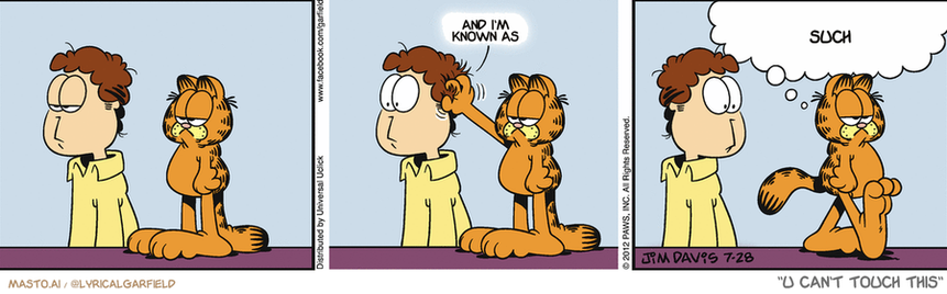 Original Garfield comic from July 28, 2012
Text replaced with lyrics from: U Can't Touch This

Transcript:
• And I'm Known As
• Such


--------------
Original Text:
• *Scratch Scratch*
• Garfield:  That's your birthday present. Don't get used to it.

The comic strip shows several instances of a man helping a talking cat by combing its fur. In the first frame, the man is assisting the cat while it stands still. The second frame shows the man gently brushing the cat's fur, and the third frame captures the cat sitting down as the man combs its fur. Each frame is connected to the next by a line, demonstrating the progression of the scene.