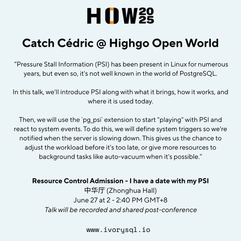 HOW2025 
Catch Cédric @ Highgo Open World 
“Pressure Stall Information (PSI) has been present in Linux for numerous years, but even so, it's not well known in the world of PostgreSQL. In this talk, we'll introduce PSl along with what it brings, how it works, and where it is used today.

Then, we will use the ‘pg_psi’ extension to start "playing" with PSl and react to system events. To do this, we will define system triggers so we're notified when the server is slowing down. This gives us the chance to adjust the workload before it's too late, or give more resources to background tasks like auto-vacuum when it's possible.” Resource Control Admission - | have a date with my PSI (Zhonghua Hall)

June 27 at 2 -2:40 PM GMT+8 Talk will be recorded and shared post-conference

www.ivorysql.io