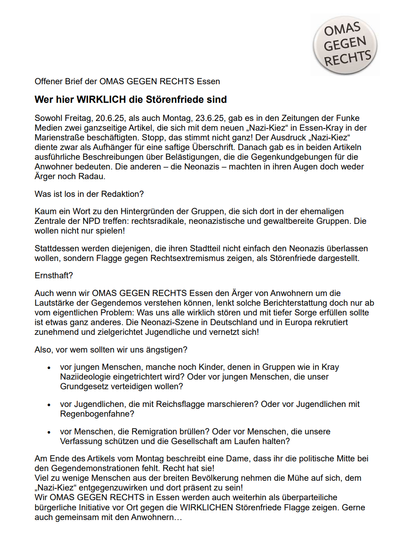 Der Offene Brief. Text wurde eingekürzt 

Wer hier wirklich die Störenfriede sind. Sowohl Freitag, 20.6.25, als auch Montag, 23.6.25, gab es in den Zeitungen der Funke Medien 2 Artikel, die sich mit dem neuen ,Nazi-Kiez" in Essen-Kray in der Marienstraße beschäftigten. Stopp, das stimmt nicht ganz! "Nazi-Kiez" diente zwar als Aufhänger für eine saftige Überschrift. Danach gab es in beiden Artikeln ausführliche Beschreibungen über Belästigungen durch die die Gegenkundgebungen.Die anderen — die Neonazis — machten in ihren Augen doch weder Ärger noch Radau. Was ist los in der Redaktion? Kaum ein Wort zu den Hintergründen der Gruppen, die sich dort in der ehemaligen Zentrale der NPD treffen: rechtsradikale, neonazistische und gewaltbereite Gruppen. Die wollen nicht nur spielen! Stattdessen werden diejenigen, die ihren Stadtteil nicht einfach den Neonazis überlassen wollen, sondern Flagge gegen Rechtsextremismus zeigen, als Störenfriede dargestellt. Ernsthaft? Auch wenn wir den Ärger von Anwohnern um die Lautstärke der Gegendemos verstehen können, lenkt solche Berichterstattung doch nur ab vom eigentlichen Problem: Was uns alle wirklich stören und mit Sorge erfüllen sollte ist etwas ganz anderes. 
Am Ende des Artikels vom Montag beschreibt eine Dame, dass ihr die politische Mitte bei den Gegendemonstrationen fehlt. Recht hat sie!
Viel zu wenige Menschen aus der breiten Bevölkerung nehmen die Mühe auf sich, dem "Nazi-Kiez“ entgegenzuwirken und dort präsent zu sein!