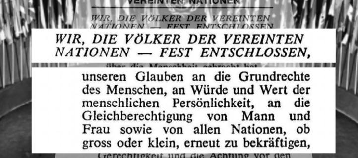 Aus der Uno-Charta Menschenrechte von 1945

WIR, DIE VÖLKER DER VEREINTEN NATIONEN — FEST ENTSCHLOSSEN, unseren Glauben an die Grundrechte des Menschen, an Würde und Wert der 
menschlichen Personlichkeit, an die Gleichberechtigung von Mann und Frau
sowie von allen Nationen, ob gross oder klein, erneut zu bekräftigen.