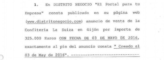 En DISTRITO NEGOCIO «El portal para tu Empresa"

Consta publicado en su página web (www.distritonegocio.com) anuncio de venta de la Confitería La Suiza en Gijón por importe de 325.000 euros con fecha del 3 de mayo de 2016, exactamente al pie del anuncio consta «Creado el
3 de mayo de 2016.